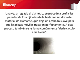 Una vez arreglado el diámetro, se procede a bruñir las
  paredes de los cojinetes de la biela con un disco de
material de diamante, que deja un acabado suave para
 que las piezas móviles trabajen perfectamente. A este
proceso también se le llama comúnmente "darle circulo
                      a las bielas".
 
