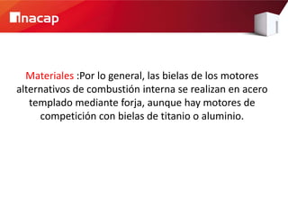 Materiales :Por lo general, las bielas de los motores
alternativos de combustión interna se realizan en acero
   templado mediante forja, aunque hay motores de
     competición con bielas de titanio o aluminio.
 