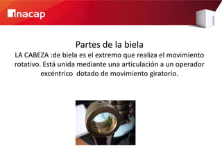 Partes de la biela
LA CABEZA :de biela es el extremo que realiza el movimiento
rotativo. Está unida mediante una articulación a un operador
         excéntrico dotado de movimiento giratorio.
 