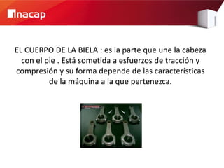 EL CUERPO DE LA BIELA : es la parte que une la cabeza
  con el pie . Está sometida a esfuerzos de tracción y
compresión y su forma depende de las características
          de la máquina a la que pertenezca.
 