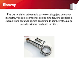 Pie de la biela : cabeza es la parte con el agujero de mayor
diámetro, y se suele componer de dos mitades, una solidaria al
cuerpo y una segunda postiza denominada sombrerete, que se
              une a la primera mediante tornillos.
 