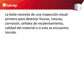 La biela necesita de una inspección visual
primero para detectar fisuras, roturas,
corrosión, señales de recalentamiento,
calidad del material o si esta se encuentra
torcida.
 