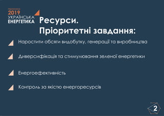 ЕНЕРГЕТИКА
УКРАЇНСЬКА
2019
прогноз
2
Ресурси.
Пріоритетні завдання:
Наростити обсяги видобутку, генерації та виробництва
Диверсифікація та стимулювання зеленої енергетики
Контроль за якістю енергоресурсів
Енергоефективність
 