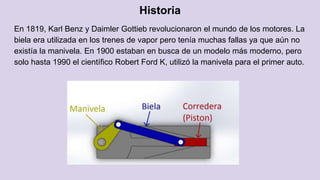 Historia
En 1819, Karl Benz y Daimler Gottieb revolucionaron el mundo de los motores. La
biela era utilizada en los trenes de vapor pero tenía muchas fallas ya que aún no
existía la manivela. En 1900 estaban en busca de un modelo más moderno, pero
solo hasta 1990 el científico Robert Ford K, utilizó la manivela para el primer auto.
 