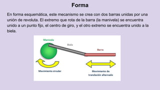 Forma
En forma esquemática, este mecanismo se crea con dos barras unidas por una
unión de revoluta. El extremo que rota de la barra (la manivela) se encuentra
unido a un punto fijo, el centro de giro, y el otro extremo se encuentra unido a la
biela.
 