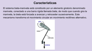 Características
El sistema biela-manivela está constituido por un elemento giratorio denominado
manivela, conectado a una barra rígida llamada biela, de modo que cuando gira la
manivela, la biela está forzada a avanzar y retroceder sucesivamente. Este
mecanismo transforma el movimiento circular en movimiento rectilíneo alternativo.
 