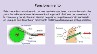 Funcionamiento
Este mecanismo está formado por una manivela que tiene un movimiento circular
y una barra llamada biela, la biela está unida por articulaciones por un extremo a
la manivela, y por el otro a un sistema de guiado, un piston o embolo encerrado
en una guía que describe un movimiento rectilíneo alternativo en ambos sentidos.
 