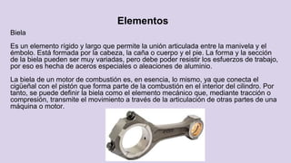 Elementos
Biela
Es un elemento rígido y largo que permite la unión articulada entre la manivela y el
émbolo. Está formada por la cabeza, la caña o cuerpo y el pie. La forma y la sección
de la biela pueden ser muy variadas, pero debe poder resistir los esfuerzos de trabajo,
por eso es hecha de aceros especiales o aleaciones de aluminio.
La biela de un motor de combustión es, en esencia, lo mismo, ya que conecta el
cigüeñal con el pistón que forma parte de la combustión en el interior del cilindro. Por
tanto, se puede definir la biela como el elemento mecánico que, mediante tracción o
compresión, transmite el movimiento a través de la articulación de otras partes de una
máquina o motor.
 
