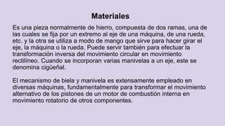 Materiales
Es una pieza normalmente de hierro, compuesta de dos ramas, una de
las cuales se fija por un extremo al eje de una máquina, de una rueda,
etc. y la otra se utiliza a modo de mango que sirve para hacer girar el
eje, la máquina o la rueda. Puede servir también para efectuar la
transformación inversa del movimiento circular en movimiento
rectilíneo. Cuando se incorporan varias manivelas a un eje, este se
denomina cigüeñal.
El mecanismo de biela y manivela es extensamente empleado en
diversas máquinas, fundamentalmente para transformar el movimiento
alternativo de los pistones de un motor de combustión interna en
movimiento rotatorio de otros componentes.
 