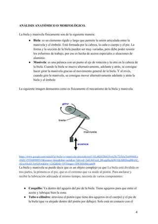 ANÁLISIS ANATÓMICO O MORFOLÓGICO.
La biela y manivela físicamente son de la siguiente manera:
● Biela​: es un elemento rígido y largo que permite la unión articulada entre la
manivela y el émbolo. Está formada por la cabeza, la caña o cuerpo y el pie. La
forma y la sección de la biela pueden ser muy variadas, pero debe poder resistir
los esfuerzos de trabajo, por eso es hecha de aceros especiales o aleaciones de
aluminio.
● Manivela​: es una palanca con un punto al eje de rotación y la otra en la cabeza de
la biela. Cuando la biela se mueve alternativamente, adelante y atrás, se consigue
hacer girar la manivela gracias al movimiento general de la biela. Y al revés,
cuando gira la manivela, se consigue mover alternativamente adelante y atrás la
biela y el émbolo
La siguiente imagen demuestra como es fisicamente el mecanismo de la biela y manivela.
https://www.google.com/search?q=biela+y+manivela+precio&sxsrf=ALeKk02BeGYwn28z72rX6aTm094i6Co
AGQ:1592680900518&source=lnms&tbm=isch&sa=X&ved=2ahUKEwj4_MLajpHqAhW1QjABHSoqBRwQ_
AUoAXoECAwQAw&biw=1242&bih=597#imgrc=XW5ItS4Sk1ipkM
La biela y manivela se puede decir que es un objeto complejo ya que ​La biela está dividida en
tres partes, la primera es el pie, que es el extremo que va unido al pistón. Para anclarse y
recibir la lubricación adecuada al mismo tiempo, necesita de varios componentes:
● Casquillo: ​Va dentro del agujero del pie de la biela. Tiene agujeros para que entre el
aceite y lubrique bien la zona.
● Tubo o cilindro:​ atraviesa el pistón (que tiene dos agujeros en el cuerpo) y el pie de
la biela (que va alojado dentro del pistón por debajo). Solo está en contacto con el
4
 