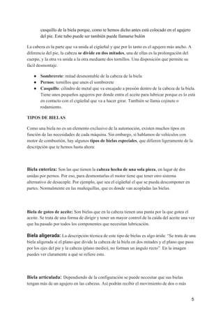 casquillo de la biela porque, como te hemos dicho antes está colocado en el agujero
del pie. Este tubo puede ser también puede llamarse bulón
La cabeza es la parte que va unida al cigüeñal y que por lo tanto es el agujero más ancho. A
diferencia del pie, la cabeza ​se divide en dos mitades​, una de ellas es la prolongación del
cuerpo, y la otra va unida a la otra mediante dos tornillos. Una disposición que permite su
fácil desmontaje.
● Sombrerete​: mitad desmontable de la cabeza de la biela
● Pernos​: tornillos que unen el sombrerete
● Casquillo​: cilindro de metal que va encajado a presión dentro de la cabeza de la biela.
Tiene unos pequeños agujeros por donde entra el aceite para lubricar porque es lo está
en contacto con el cigüeñal que va a hacer girar. También se llama cojinete o
rodamiento.
TIPOS DE BIELAS
Como una biela no es un elemento exclusivo de la automoción, existen muchos tipos en
función de las necesidades de cada máquina. Sin embargo, si hablamos de vehículos con
motor de combustión, hay algunos ​tipos de bielas especiales​, que difieren ligeramente de la
descripción que te hemos hasta ahora:
Biela enteriza: ​Son las que tienen la ​cabeza hecha de una sola pieza​, en lugar de dos
unidas por pernos. Por eso, para desmontarlas el motor tiene que tener otro sistema
alternativo de desacople. Por ejemplo, que sea el cigüeñal el que se pueda descomponer en
partes. Normalmente en las muñequillas, que es donde van acopladas las bielas.
 
Biela de goteo de aceite: ​Son bielas que en la cabeza tienen una punta por la que gotea el
aceite. Se trata de una forma de dirigir y tener un mayor control de la caída del aceite una vez
que ha pasado por todos los componentes que necesitan lubricación.
Biela aligerada: ​La descripción técnica de este tipo de bielas es algo árida: “Se trata de una
biela aligerada si el plano que divide la cabeza de la biela en dos mitades y el plano que pasa
por los ejes del pie y la cabeza (plano medio), no forman un ángulo recto”. En la imagen
puedes ver claramente a qué se refiere esto.
Biela articulada​: ​Dependiendo de la configuración se puede necesitar que sus bielas
tengan más de un agujero en las cabezas. Así podrán recibir el movimiento de dos o más
5
 