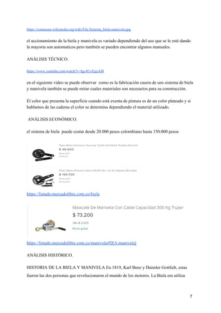 https://commons.wikimedia.org/wiki/File:Sistema_biela-manivela.jpg
el accionamiento de la biela y manivela es variado dependiendo del uso que se le esté dando
la mayoria son automaticos pero también se pueden encontrar algunos manuales.
ANÁLISIS TÉCNICO.
https://www.youtube.com/watch?v=hg-8UvEqzAM
en el siguiente video se puede observar como es la fabricación casera de uns sistema de biela
y manivela también se puede mirar cuales materiales son necesarios para su construcción.
El color que presenta la superficie cuando está exenta de pintura es de un color plateado y si
hablamos de las caderas el color se determina dependiendo el material utilizado.
ANÁLISIS ECONÓMICO.
el sistema de biela puede costar desde 20.000 pesos colombiano hasta 150.000 pesos
https://listado.mercadolibre.com.co/biela
https://listado.mercadolibre.com.co/manivela#D[A:manivela]
ANÁLISIS HISTÓRICO.
HISTORIA DE LA BIELA Y MANIVELA En 1819, Karl Benz y Daimler Gottlieb, estas
fueron las dos personas que revolucionaron el mundo de los motores. La Biela era utiliza
7
 