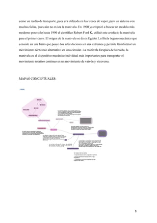 como un medio de transporte, pues era utilizada en los trenes de vapor, pero un sistema con
muchas fallas, pues aún no exista la manivela. En 1900 ya empezó a buscar un modelo más
moderno pero solo hasta 1990 el científico Robert Ford K, utilizó este artefacto la manivela
para el primer carro. El origen de la manivela se da en Egipto. La Biela órgano mecánico que
consiste en una barra que posee dos articulaciones en sus extremos y permite transformar un
movimiento rectilíneo alternativo en uno circular. La manivela Después de la rueda, la
manivela es el dispositivo mecánico individual más importantes para transportar el
movimiento rotativo continuo en un movimiento de vaivén y viceve​rsa.
MAPAS CONCEPTUALES:
8
 