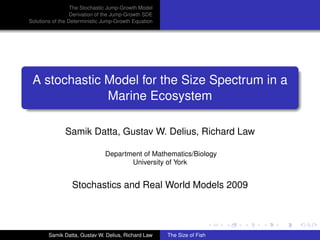 The Stochastic Jump-Growth Model
                  Derivation of the Jump-Growth SDE
Solutions of the Deterministic Jump-Growth Equation




 A stochastic Model for the Size Spectrum in a
              Marine Ecosystem

              Samik Datta, Gustav W. Delius, Richard Law

                               Department of Mathematics/Biology
                                      University of York


                 Stochastics and Real World Models 2009




        Samik Datta, Gustav W. Delius, Richard Law    The Size of Fish
 