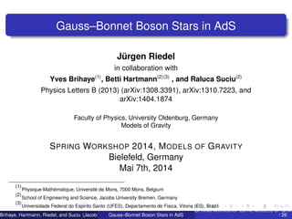 Gauss–Bonnet Boson Stars in AdS
Jürgen Riedel
in collaboration with
Yves Brihaye(1)
, Betti Hartmann(2)(3)
, and Raluca Suciu(2)
Physics Letters B (2013) (arXiv:1308.3391), arXiv:1310.7223, and
arXiv:1404.1874
Faculty of Physics, University Oldenburg, Germany
Models of Gravity
SPRING WORKSHOP 2014, MODELS OF GRAVITY
Bielefeld, Germany
Mai 7th, 2014
(1)
Physique-Mathématique, Université de Mons, 7000 Mons, Belgium
(2)
School of Engineering and Science, Jacobs University Bremen, Germany
(3)
Universidade Federal do Espirito Santo (UFES), Departamento de Fisica, Vitoria (ES), Brazil
Brihaye, Hartmann, Riedel, and Suciu (Jacobs University Bremen)Gauss–Bonnet Boson Stars in AdS
SPRING WORKSHOP 2014, MODELS OF GRAV
/ 26
 