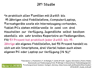 "In praktisch allen Familien mit Zwölf- bis 
19-Jährigen sind Mobiltelefone, Computer/Laptop,
Fernsehgeräte sowie ein Internetzugang vorhanden.
Tablet-PCs stehen mittlerweile in zwei von drei
Haushalten zur Verfügung. Jugendliche selbst besitzen
ebenfalls ein sehr breites Repertoire an Mediengeräten.
Mit 97 Prozent hat praktisch jeder Zwölf- bis 19-
Jährige ein eigenes Mobiltelefon, bei 95 Prozent handelt es
sich um ein Smartphone, drei Viertel haben auch einen
eigenen PC oder Laptop zur Verfügung (74 %).“
Feierabend, S., Plankenhorn, T. & Rathgeb. T. (2016) JIM 2016 - Jugend, Information, (Multi-) Media:
Basisstudie zum Medienumgang 12-bis 19-Jähriger in Deutschland. Medienpädagogischer
Forschungsverbund Südwest. Stuttgart, Germany. https://www.mpfs.de/fileadmin/files/Studien/
JIM/2016/JIM_Studie_2016.pdf
JIM Studie
 