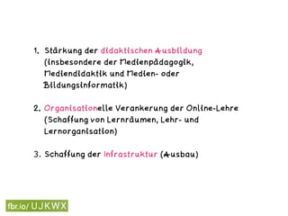 1. Stärkung der didaktischen Ausbildung
(insbesondere der Medienpädagogik,
Mediendidaktik und Medien- oder
Bildungsinformatik) 
2. Organisationelle Verankerung der Online-Lehre
(Schaffung von Lernräumen, Lehr- und
Lernorganisation)  
3. Schaffung der Infrastruktur (Ausbau) 
 