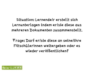 Situation: Lernende/r erstellt sich
Lernunterlagen indem er/sie diese aus
mehreren Dokumenten zusammenstellt. 
Frage: Darf er/sie diese an seine/ihre
MitschülerInnen weitergeben oder es
wieder veröffentlichen?
 