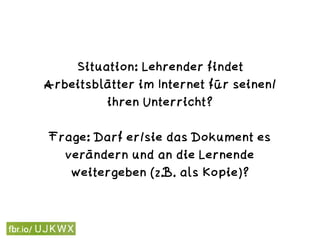 Situation: Lehrender findet
Arbeitsblätter im Internet für seinen/
ihren Unterricht? 
Frage: Darf er/sie das Dokument es
verändern und an die Lernende
weitergeben (z.B. als Kopie)?
 