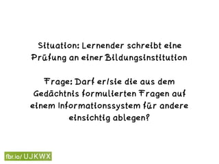 Situation: Lernender schreibt eine
Prüfung an einer Bildungsinstitution 
Frage: Darf er/sie die aus dem
Gedächtnis formulierten Fragen auf
einem Informationssystem für andere
einsichtig ablegen?
 