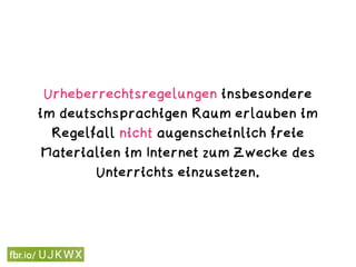 Urheberrechtsregelungen insbesondere
im deutschsprachigen Raum erlauben im
Regelfall nicht augenscheinlich freie
Materialien im Internet zum Zwecke des
Unterrichts einzusetzen.
 