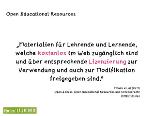 „Materialien für Lehrende und Lernende,
welche kostenlos im Web zugänglich sind
und über entsprechende Lizenzierung zur
Verwendung und auch zur Modifikation
freigegeben sind.“
Mruck et. al (2011) 
Open Access, Open Educational Resources und Urheberrecht  
(http://l3t.eu)
Open Educational Resources
 