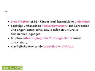 ...
• ohne Medien ist für Kinder und Jugendliche undenkbar,
• benötigt umfassende Medienkompetenz der Lehrenden
und organisatorische, sowie infrastrukturelle
Rahmenbedingungen,
• ist ohne offen zugängliche Bildungsinhalte kaum
umsetzbar,
• ermöglicht eine große didaktische Vielfalt.
 