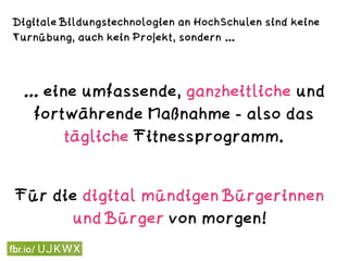 Digitale Bildungstechnologien an HochSchulen sind keine
Turnübung, auch kein Projekt, sondern …
… eine umfassende, ganzheitliche und
fortwährende Maßnahme - also das
tägliche Fitnessprogramm.
Für die digital mündigen Bürgerinnen
und Bürger von morgen!
 