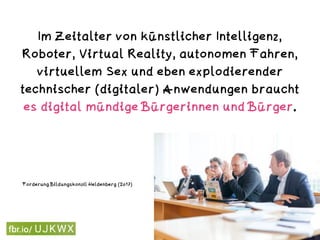 Im Zeitalter von künstlicher Intelligenz,
Roboter, Virtual Reality, autonomen Fahren,
virtuellem Sex und eben explodierender
technischer (digitaler) Anwendungen braucht
es digital mündige Bürgerinnen und Bürger.
Digitale Mündigkeit
Forderung Bildungskonzil Heldenberg (2017)
 