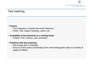 Text matching




 • Factors
    – Term frequency, inverted document frequency
    – Fields: Title, subject headings, author, etc.

 • Availability of text elements as a ranking factor
    – Fulltext, TOC, reviews, user comments

 • Problems with text matching
    – Not enough text in metadata.
    – Amount of text varies considerably (from mere bibliographic data to hundreds of
      pages of fulltext).




9 | Dirk Lewandowski
 