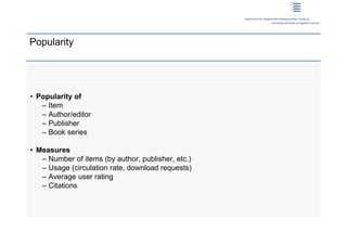 Popularity




 • Popularity of
    – Item
    – Author/editor
    – Publisher
    – Book series

 • Measures
    – Number of items (by author, publisher, etc.)
    – Usage (circulation rate, download requests)
    – Average user rating
    – Citations




10 | Dirk Lewandowski
 