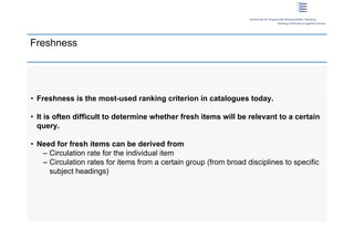 Freshness




 • Freshness is the most-used ranking criterion in catalogues today.

 • It is often difficult to determine whether fresh items will be relevant to a certain
   query.

 • Need for fresh items can be derived from
    – Circulation rate for the individual item
    – Circulation rates for items from a certain group (from broad disciplines to specific
      subject headings)




11 | Dirk Lewandowski
 