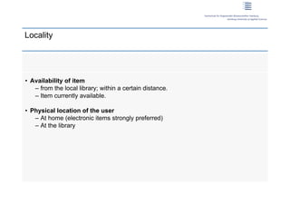Locality




 • Availability of item
    – from the local library; within a certain distance.
    – Item currently available.

 • Physical location of the user
    – At home (electronic items strongly preferred)
    – At the library




12 | Dirk Lewandowski
 