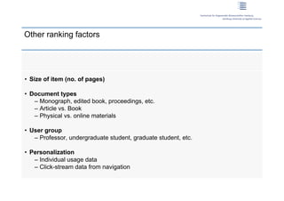 Other ranking factors




 • Size of item (no. of pages)

 • Document types
    – Monograph, edited book, proceedings, etc.
    – Article vs. Book
    – Physical vs. online materials

 • User group
    – Professor, undergraduate student, graduate student, etc.

 • Personalization
    – Individual usage data
    – Click-stream data from navigation

13 | Dirk Lewandowski
 
