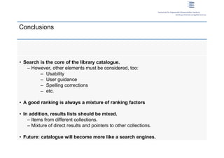 Conclusions




 • Search is the core of the library catalogue.
    – However, other elements must be considered, too:
          – Usability
          – User guidance
          – Spelling corrections
          – etc.

 • A good ranking is always a mixture of ranking factors

 • In addition, results lists should be mixed.
     – Items from different collections.
     – Mixture of direct results and pointers to other collections.

 • Future: catalogue will become more like a search engines.
20 | Dirk Lewandowski
 