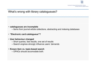 What’s wrong with library catalogueues?




 • catalogueues are incomplete
     – Items from journal article collections, abstracting and indexing databases

 • “Electronic card catalogueue”?

 • User behaviour changed
    – Short queries, fast results, one set of results
    – Search engines strongly influence users’ demands

 • Known item vs. topic-based search
    – OPACs should accomodate both.




3 | Dirk Lewandowski
 