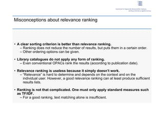 Misconceptions about relevance ranking




 • A clear sorting criterion is better than relevance ranking.
    – Ranking does not reduce the number of results, but puts them in a certain order.
    – Other ordering options can be given.

 • Library catalogues do not apply any form of ranking.
     – Even conventional OPACs rank the results (according to publication date).

 • Relevance ranking is useless because it simply doesn’t work.
    – “Relevance” is hard to determine and depends on the context and on the
      individual user. However, a good relevance ranking can at least produce sufficient
      results lists.

 • Ranking is not that complicated. One must only apply standard measures such
   as TF/IDF.
     – For a good ranking, text matching alone is insufficient.

6 | Dirk Lewandowski
 
