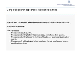 Core of all search appliances: Relevance ranking




 • While Web 2.0 features add value to the catalogue, search is still the core.

 • “Search must work”

 • Users’ needs
    – Users want results quickly.
    – Users are not willing to think too much about formulating their queries.
    – Users are not willing to search for the right database before conducting their
      search.
    – Users are only willing to view a few results on the first results page before
      deciding to continue.




5 | Dirk Lewandowski
 