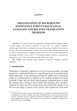 Łucja Biel1
ORGANIZATION OF BACKGROUND
KNOWLEDGE STRUCTURES IN LEGAL
LANGUAGE AND RELATED TRANSLATION
PROBLEMS
A b s t r a c t : The paper examines the organization ofbackground knowledge structures
in legal language and related incongruities of legal terms. The cognitive linguistics
methodology, in particular its findings on the nature of meaning, is applied. Terms serve as
prompts with a semantic potential to activate various levels of knowledge structures, such
as domains, scripts, scenarios, cognitive models and frames. In most cases organization of
knowledge will differ in the SL and TL. The final part analyses translation strategies and
techniques in terms of their potential to activate relevant knowledge.
K e y w o r d s : legal language, legal translation, translation strategies, cognitive
linguistics.
1. Introduction
Translation is frequently regarded as an act of communication, and legal
translation is defined by Sarcevic as a special type of act of communication
which takes place “in the mechanism of the law” (2000). Our conventional
model of communication is reflected in the conduit metaphor discussed
by Reddy. People talk and think about linguistic communication as about
the sending and receiving of parcels filled with meaning. Ideas, thoughts,
emotions are taken out of the mind and put into words by the speaker; next
they are sent along a conduit to the receiver, who unpacks the ideas from
1 A researcher and translator trainer in the D epartm ent of Translation Studies and Intercultural
Communication, Institute of English, University of Gdańsk, Poland, as well as freelance and sworn
translator. She holds a Ph.D. in Linguistics (University of Gdańsk), M.A. in English Studies/Trans­
lation (Jagiellonian University), and a Diploma in an Introduction to English Law and the Law of
the EU (University of Cambridge).
 
