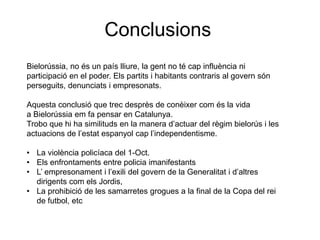 Conclusions
Bielorússia, no és un país lliure, la gent no té cap influència ni
participació en el poder. Els partits i habitants contraris al govern són
perseguits, denunciats i empresonats.
Aquesta conclusió que trec desprès de conèixer com és la vida
a Bielorússia em fa pensar en Catalunya.
Trobo que hi ha similituds en la manera d’actuar del règim bielorús i les
actuacions de l’estat espanyol cap l’independentisme.
• La violència policíaca del 1-Oct.
• Els enfrontaments entre policia imanifestants
• L’ empresonament i l’exili del govern de la Generalitat i d’altres
dirigents com els Jordis,
• La prohibició de les samarretes grogues a la final de la Copa del rei
de futbol, etc
 