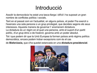 Introducció
Assolir la democràcia ha estat una tasca llarga i difícil i ha suposat un gran
nombre de conflictes polítics i socials.
Tant en el passat com en l'actualitat, en alguns països, el poder l'ha exercit o
l'exerceix una sola persona o un grup privilegiat, que decideix segons els seus
interessos. Aquesta manera de governar l’ anomenem dictadura.
La dictadura és un règim en el qual una persona, amb el suport d'un partit
polític, d'un grup ètnic o de l'exèrcit, governa amb un poder absolut.
Tot i que podem dir que la Unió Europea la formen països amb règims polítics
democràtics, encara podem trobar excepcions com és el cas
de Bielorússia, que s'ha quedat estancada en una dictadura presidencial.
 