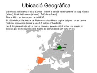 Ubicació Geogràfica
Bielorússia la situem a l’ est d’ Europa i té com a països veïns Ucraïna (al sud), Rússia
(a l’est), Lituània i Letònia (al nord) i Polònia (a l’oest).
Fins al 1991, va formar part de la URSS.
El 20% de la població total de Bielorússia viu a Minsk, capital del país i on es centra
l’activitat econòmica. Minsk te uns 9,5 milions d’ habitants.
Les 2 llengües oficials són el rus i el bielorús, però és difícil trobar una escola en
bielorús per als nens petits i els mitjans de comunicació són 99% en rus.
Ucraïna
Rússia
Polònia
Lituània
Letònia
BIELORÚSSIA
 