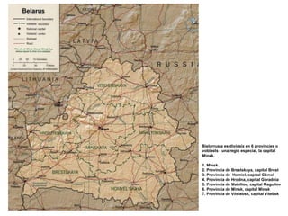 Bielorrusia es divideix en 6 provincies o
voblasts i una regió especial, la capital
Minsk.
1. Minsk
2. Província de Brestskaya, capital Brest
3. Província de Homiel, capital Gómel
4. Província de Hrodna, capital Goradnia
5. Província de Mahiliou, capital Maguilov
6. Província de Minsk, capital Minsk
7. Província de Vítsiebsk, capital Vítebsk
 