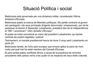 Situació Política i social
Bielorússia està governada per una dictadura militar, considerada l'última
dictadura d'Europa.
Bielorússia pateix la manca de llibertats polítiques. Els partits contraris al govern
són perseguits i els seus principals dirigents denunciats i empresonats, per tal de
perpetuar el domini d’ Alexander Lukashenko, president des de la independència
el 1991 i anomenat l’ “últim dictador d'Europa”.
El poder es troba concentrat en mans del president Lukashenko, qui també
controla els poders legislatiu i judicial.
Teòricament, el mandat presidencial hauria de durar 5 anys però Lukashenko en
porta 24.
Bielorússia també, és l'únic país europeu que encara aplica la pena de mort,
motiu pel qual mai ha estat membre del Consell d'Europa.
El país també pateix conflictes ètnics a causa de la presència de minories
procedents dels països veïns a les quals no es respecta els seus drets culturals
 