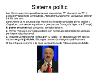 Sistema polític
Les últimes eleccions presidencials es van celebrar l'11 d'octubre de 2015,
L'actual President de la República, Aleksandr Lukashenko, va guanyar amb un
83,5% dels vots.
Lukashenko ja ha anunciat que manté les eleccions previstes per al proper 9
d'agost, en què s'espera que torni a guanyar per 6a vegada i (portarà 25 anys)
El poder executiu està concentrat en del president.
El Primer ministre i els Vicepresidents són nomenats pel president i ratificats
per l'Assemblea Nacional.
El Tribunal Constitucional (format per 12 jutges) i el Tribunal Suprem són els
màxims òrgans judicials. Els jutges també són designats pel President.
Hi ha crítiques referents a la poca transparència de l'elecció dels candidats.
 