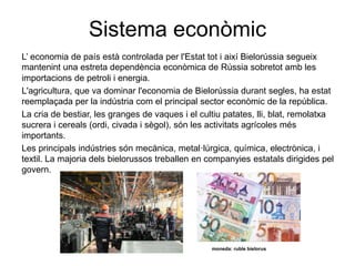 Sistema econòmic
L’ economia de país està controlada per l'Estat tot i així Bielorússia segueix
mantenint una estreta dependència econòmica de Rússia sobretot amb les
importacions de petroli i energia.
L'agricultura, que va dominar l'economia de Bielorússia durant segles, ha estat
reemplaçada per la indústria com el principal sector econòmic de la república.
La cria de bestiar, les granges de vaques i el cultiu patates, lli, blat, remolatxa
sucrera i cereals (ordi, civada i sègol), són les activitats agrícoles més
importants.
Les principals indústries són mecànica, metal·lúrgica, química, electrònica, i
textil. La majoria dels bielorussos treballen en companyies estatals dirigides pel
govern.
moneda: ruble bielorus
 