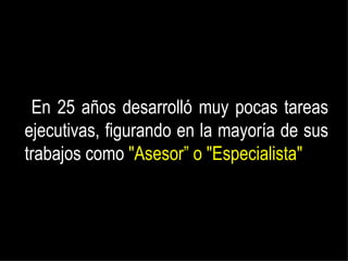 En 25 años desarrolló muy pocas tareas ejecutivas, figurando en la mayoría de sus trabajos como  "Asesor” o "Especialista" 
