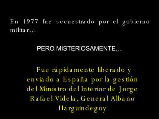 En 1977 fue secuestrado por el gobierno militar…  Fue rápidamente liberado y enviado a España por la gestión del Ministro del Interior de Jorge Rafael Videla, General Albano Harguindeguy PERO MISTERIOSAMENTE… 
