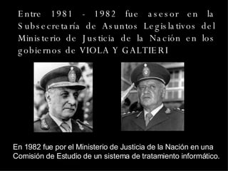 Entre 1981 - 1982 fue asesor en la Subsecretaría de Asuntos Legislativos del Ministerio de Justicia de la Nación en los gobiernos de VIOLA Y GALTIERI En 1982 fue por el Ministerio de Justicia de la Nación en una Comisión de Estudio de un sistema de tratamiento informático. 