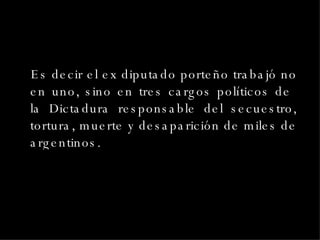 Es decir el ex diputado porteño trabajó no en uno, sino en tres cargos políticos de  la Dictadura responsable del secuestro, tortura, muerte y desaparición de miles de argentinos. 